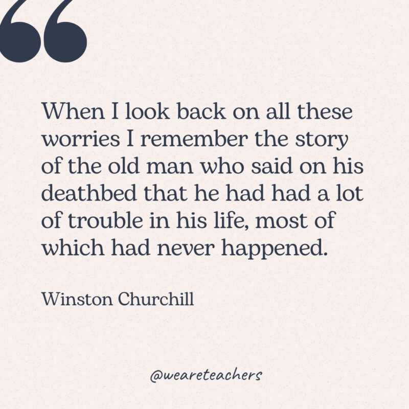 When I look back on all these worries I remember the story of the old man who said on his deathbed that he had had a lot of trouble in his life, most of which had never happened. -Winston Churchill