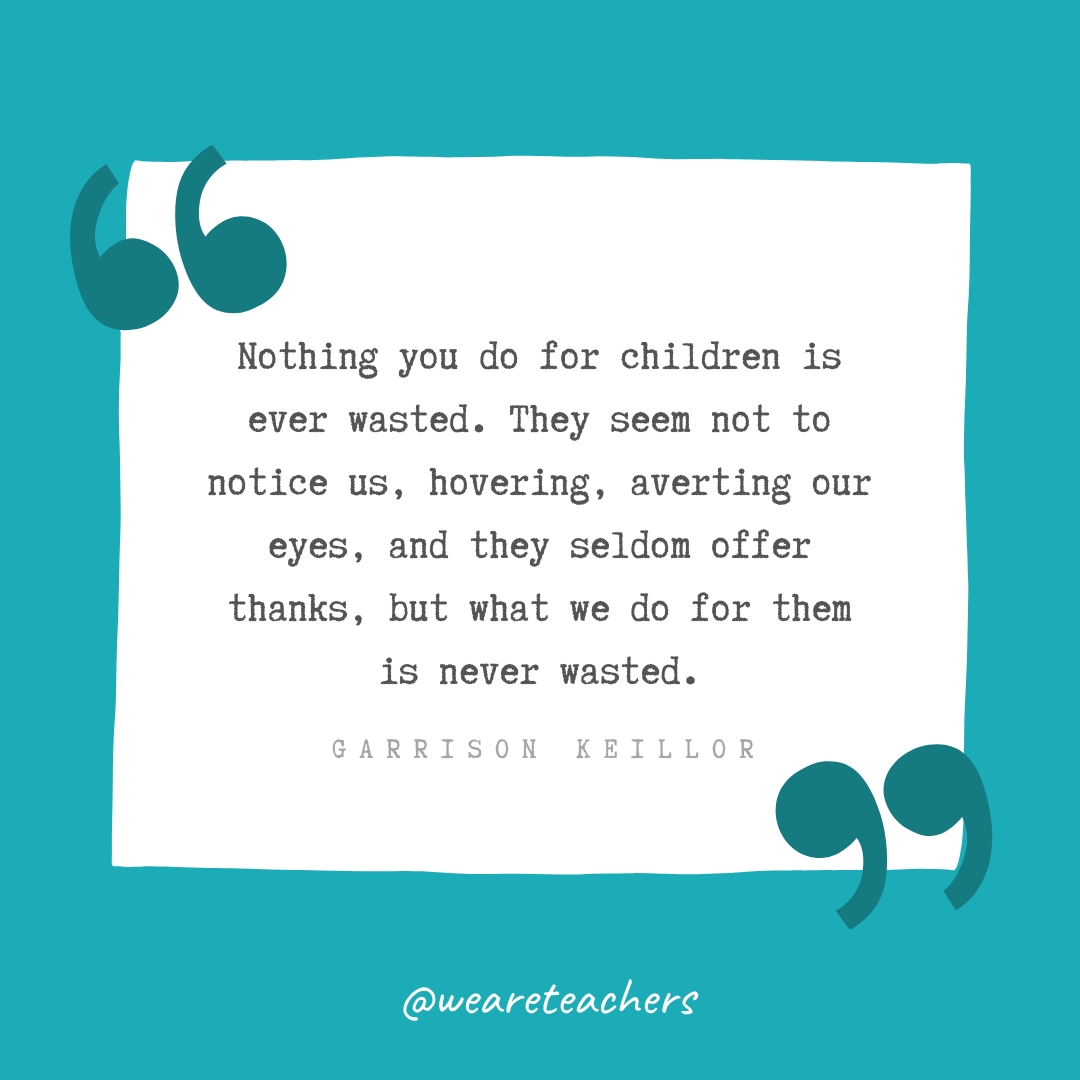 Nothing you do for children is ever wasted. They seem not to notice us, hovering, averting our eyes, and they seldom offer thanks, but what we do for them is never wasted. —Garrison Keillor- Teacher Appreciation Quotes
