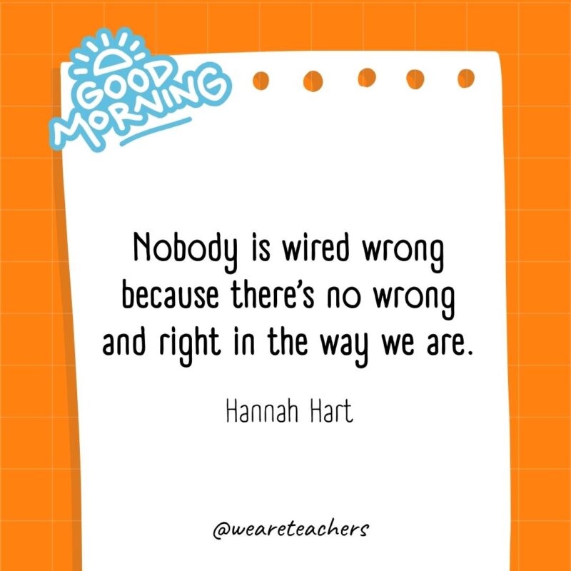Nobody is wired wrong because there’s no wrong and right in the way we are. ― Hannah Hart