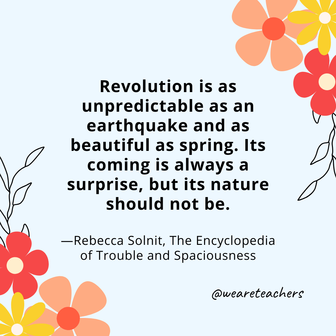 Revolution is as unpredictable as an earthquake and as beautiful as spring. Its coming is always a surprise, but its nature should not be. - Rebecca Solnit, The Encyclopedia of Trouble and Spaciousness- spring quotes