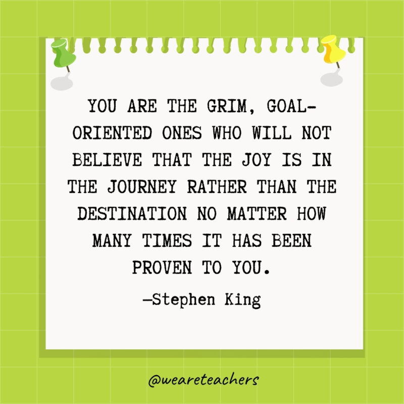 You are the grim, goal-oriented ones who will not believe that the joy is in the journey rather than the destination no matter how many times it has been proven to you.