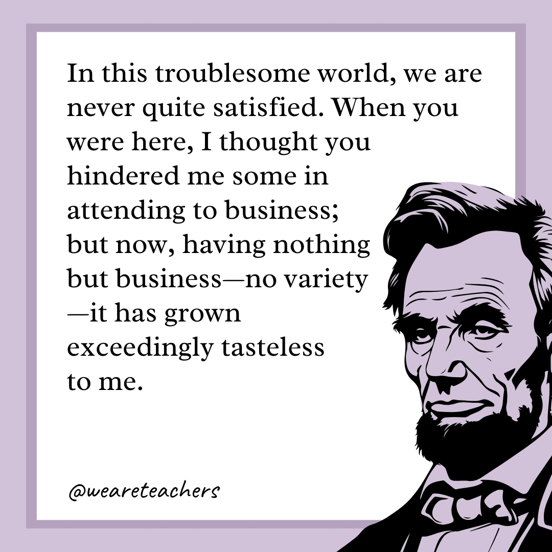 In this troublesome world, we are never quite satisfied. When you were here, I thought you hindered me some in attending to business; but now, having nothing but business—no variety—it has grown exceedingly tasteless to me. 