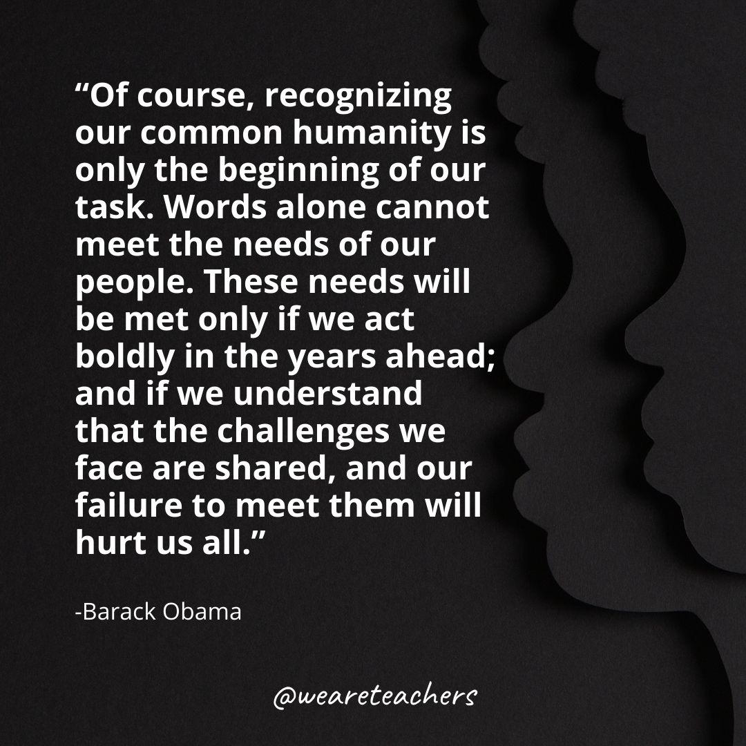 Of course, recognizing our common humanity is only the beginning of our task. Words alone cannot meet the needs of our people. These needs will be met only if we act boldly in the years ahead; and if we understand that the challenges we face are shared, and our failure to meet them will hurt us all.