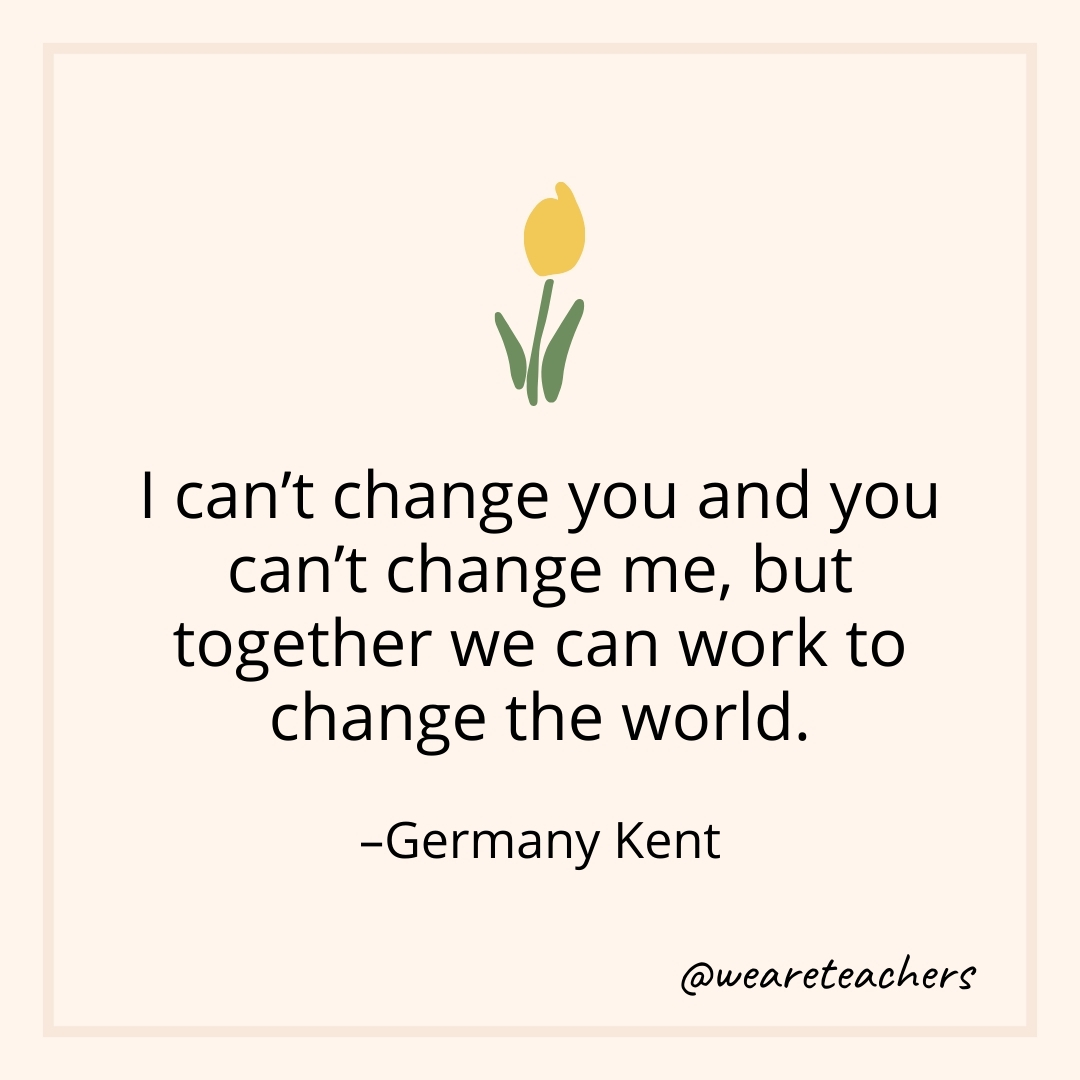 I can't change you and you can't change me, but together we can work to change the world. – Germany Kent