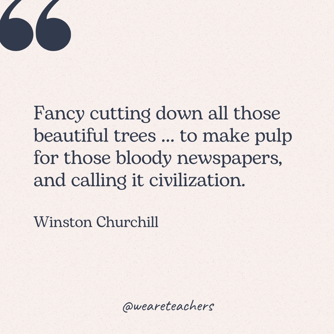 Fancy cutting down all those beautiful trees ... to make pulp for those bloody newspapers, and calling it civilization. -Winston Churchill