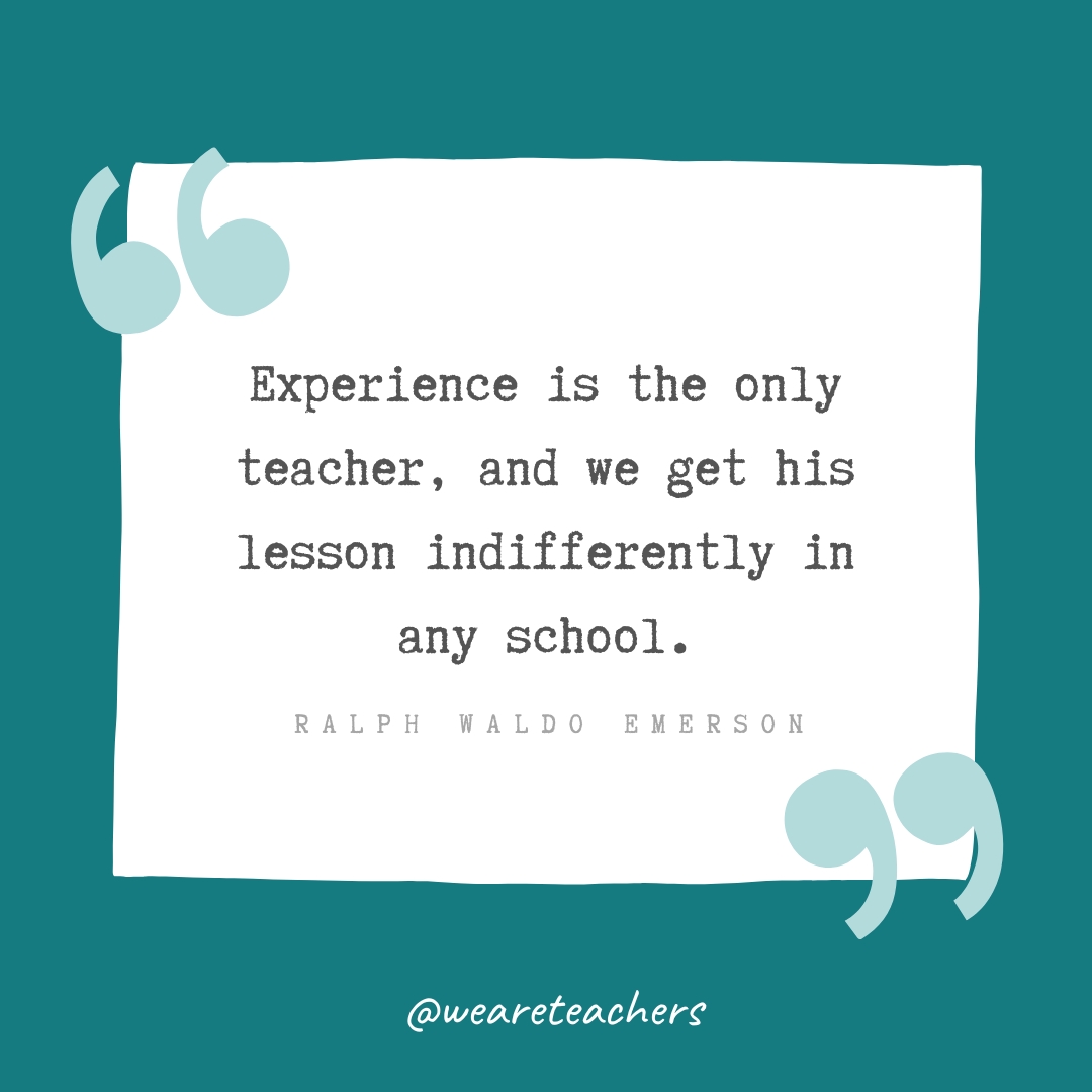 Experience is the only teacher, and we get his lesson indifferently in any school. —Ralph Waldo Emerson