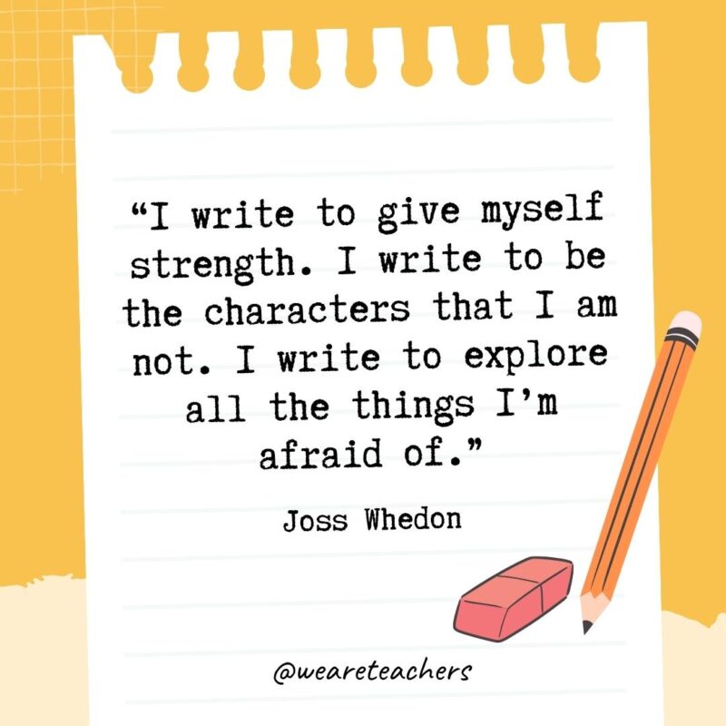 I write to give myself strength. I write to be the characters that I am not. I write to explore all the things I'm afraid of.