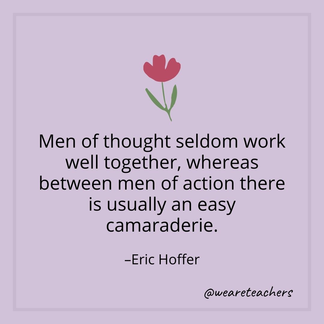 Men of thought seldom work well together, whereas between men of action there is usually an easy camaraderie. – Eric Hoffer