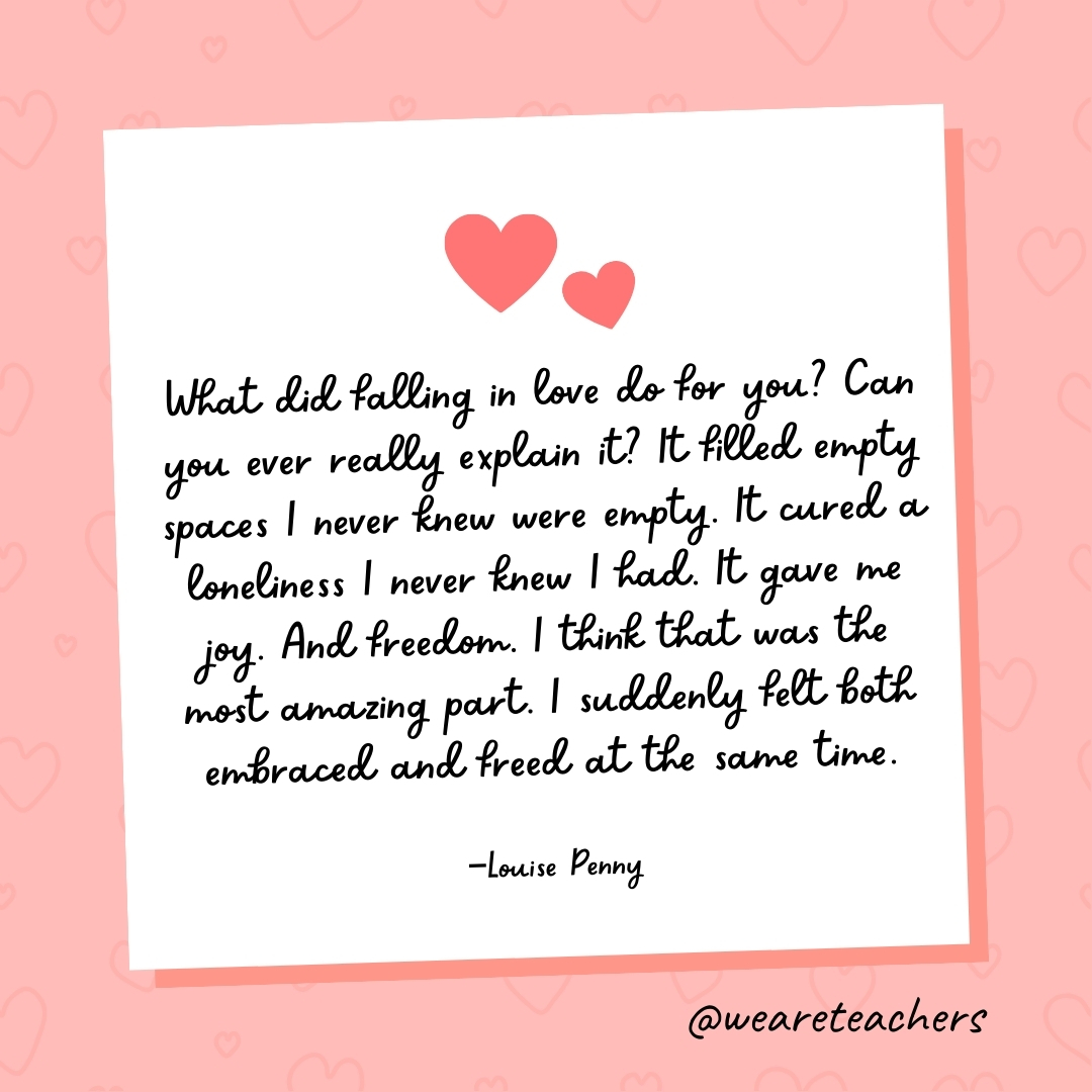 What did falling in love do for you? Can you ever really explain it? It filled empty spaces I never knew were empty. It cured a loneliness I never knew I had. It gave me joy. And freedom. I think that was the most amazing part. I suddenly felt both embraced and freed at the same time. —Louise Penny- valentine's day quotes