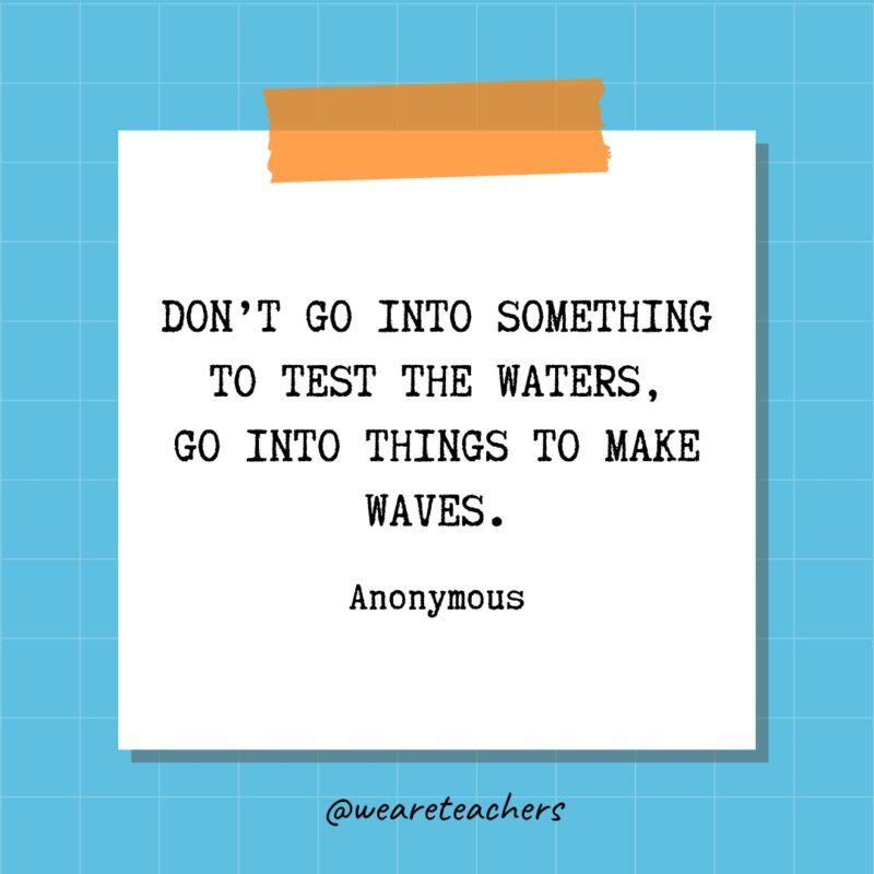 Don’t go into something to test the waters, go into things to make waves. - Anonymous
