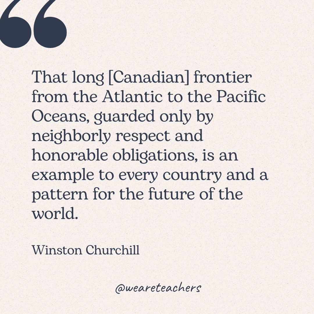 That long [Canadian] frontier from the Atlantic to the Pacific Oceans, guarded only by neighborly respect and honorable obligations, is an example to every country and a pattern for the future of the world. -Winston Churchill 