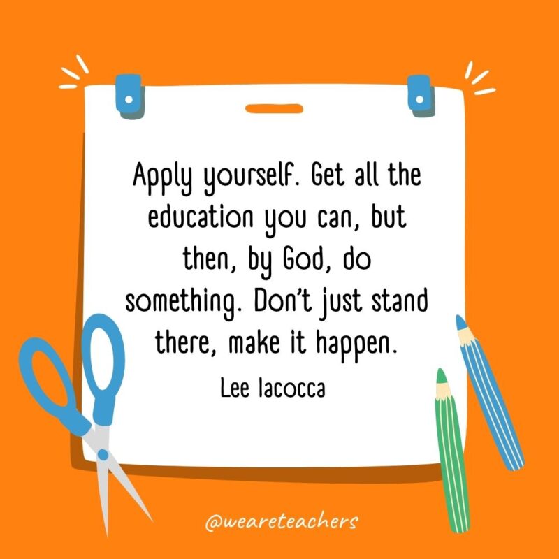 Apply yourself. Get all the education you can, but then, by God, do something. Don’t just stand there, make it happen. —Lee Iacocca- back to school quotes
