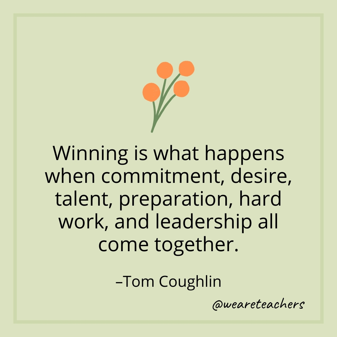 Winning is what happens when commitment, desire, talent, preparation, hard work, and leadership all come together. – Tom Coughlin