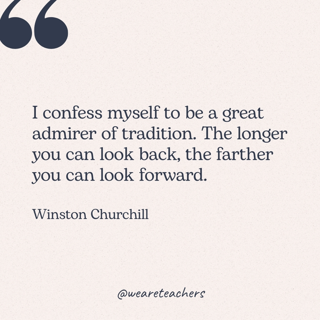 I confess myself to be a great admirer of tradition. The longer you can look back, the farther you can look forward. -Winston Churchill