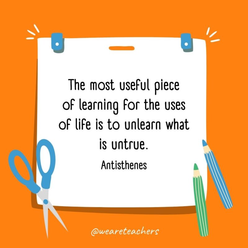 The most useful piece of learning for the uses of life is to unlearn what is untrue. —Antisthenes