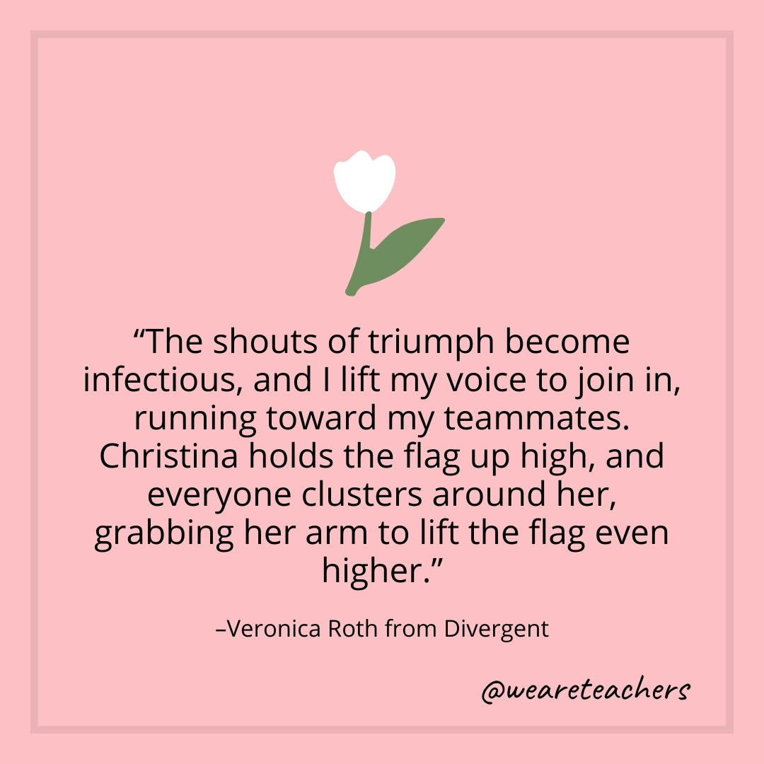 The shouts of triumph become infectious, and I lift my voice to join in, running toward my teammates. Christina holds the flag up high, and everyone clusters around her, grabbing her arm to lift the flag even higher. – Veronica Roth from Divergent