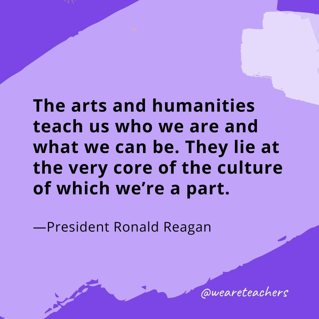 The arts and humanities teach us who we are and what we can be. They lie at the very core of the culture of which we're a part. —President Ronald Reagan