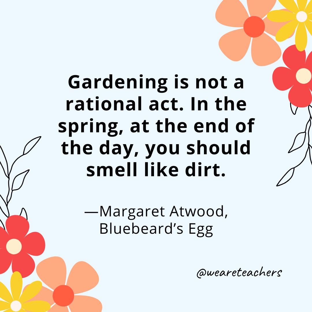 Gardening is not a rational act. In the spring, at the end of the day, you should smell like dirt. - Margaret Atwood, Bluebeard's Egg
