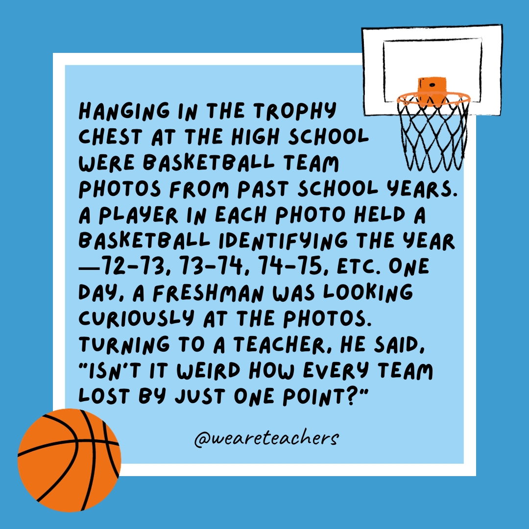  Hanging in the trophy chest at the high school were basketball team photos from past school years. A player in each photo held a basketball identifying the year—72-73, 73-74, 74-75, etc. One day, a freshman was looking curiously at the photos. Turning to a teacher, he said, “Isn’t it weird how every team lost by just one point?”