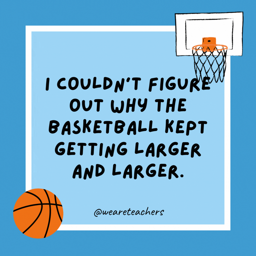 I couldn’t figure out why the basketball kept getting larger and larger.

Then it hit me.