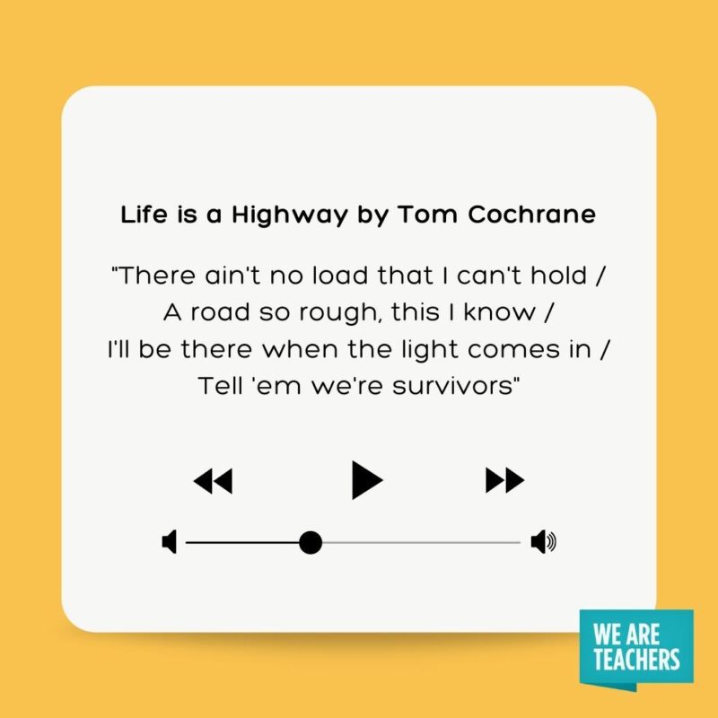 Life is a Highway by Tom Cochrane "There ain't no load that I can't hold A road so rough, this I know I'll be there when the light comes in Tell 'em we're survivors"