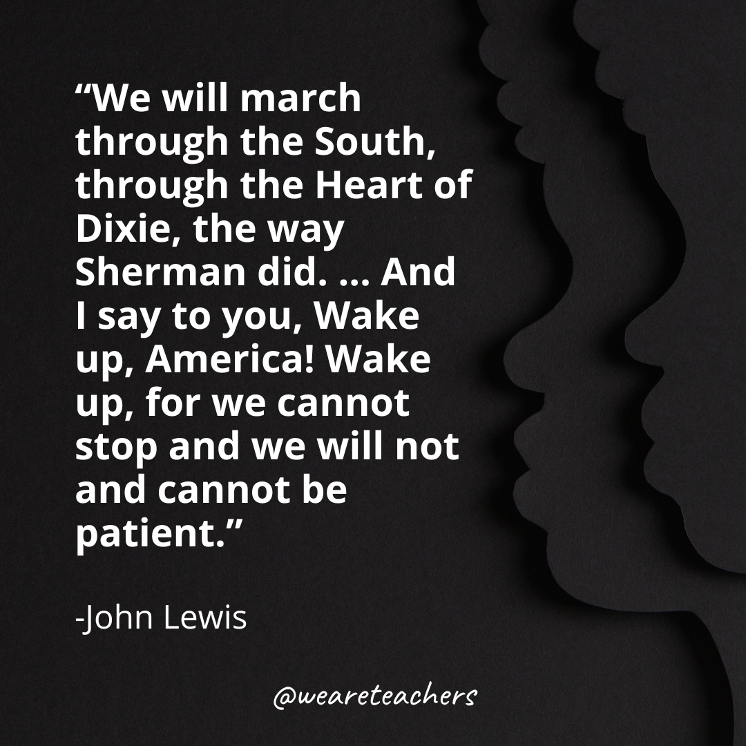"We will march through the South, through the Heart of Dixie, the way Sherman did. ... And I say to you, Wake up, America! Wake up, for we cannot stop and we will not and cannot be patient.” -John Lewis