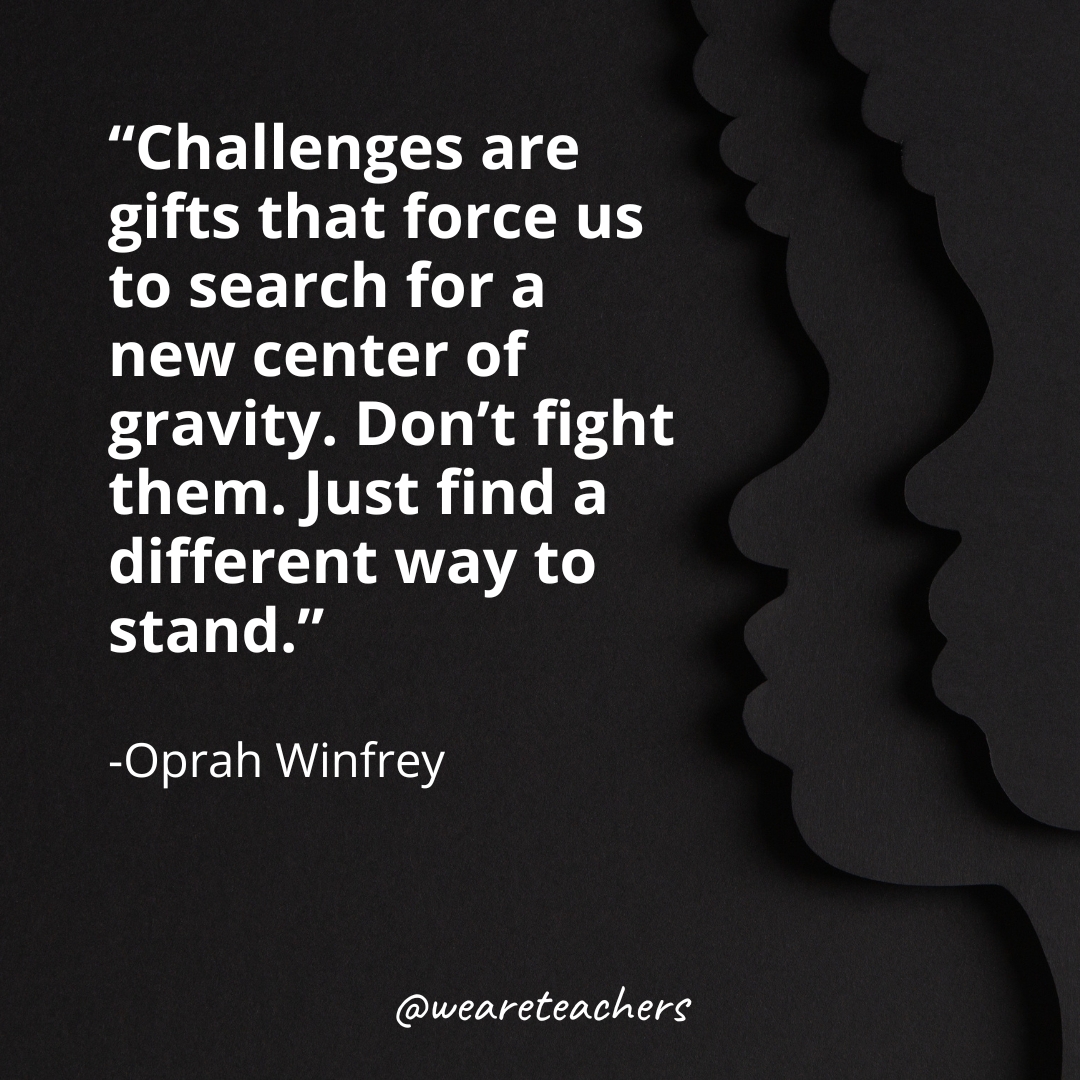 "Challenges are gifts that force us to search for a new center of gravity. Don't fight them. Just find a different way to stand." -Oprah Winfrey