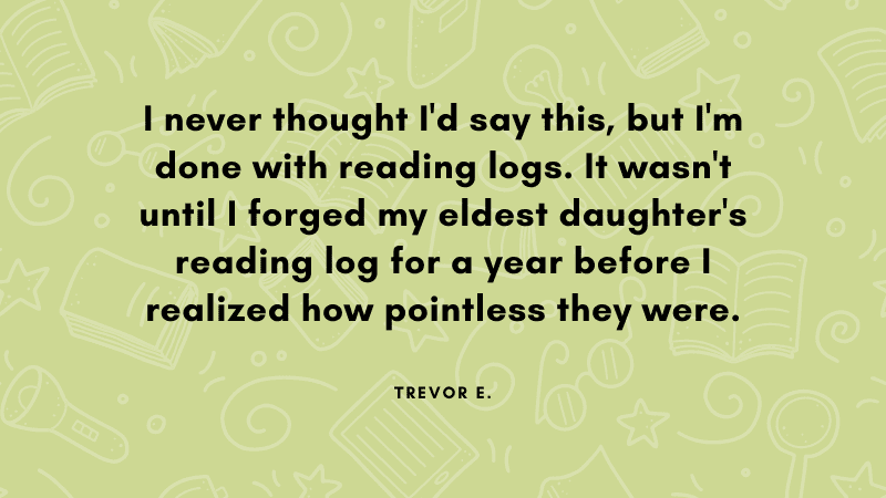 I never thought I'd say this, but I'm done with reading logs. It wasn't until I forged my eldest daughter's reading log for a year before I realized how pointless they were.