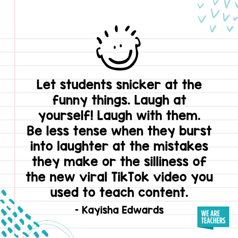 "Let students snicker at the funny things. Laugh at yourself! Laugh with them. Be less tense when they burst into laughter at the mistakes they make or the silliness of the new viral TikTok video you used to teach content."