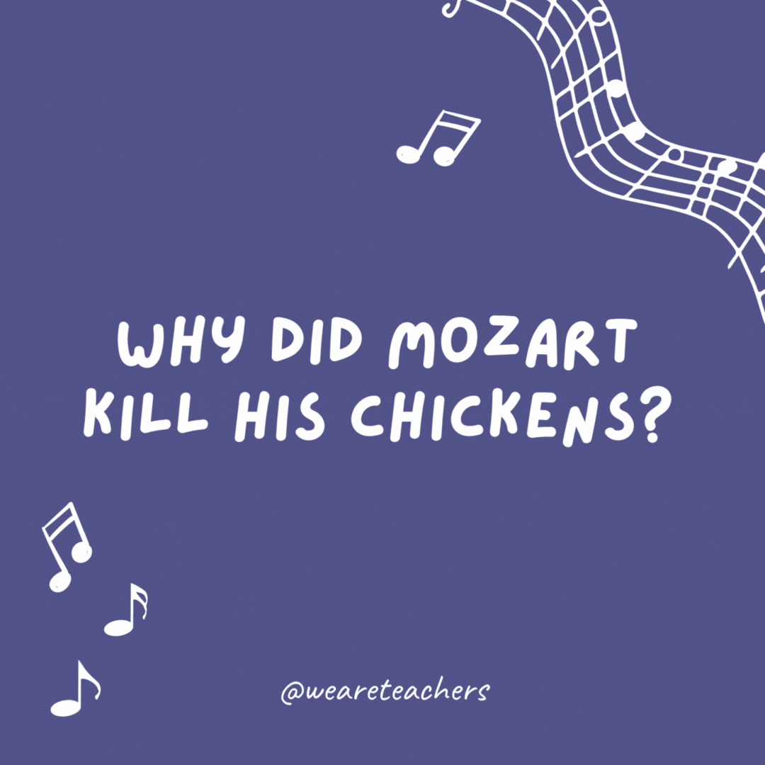 Why did Mozart kill his chickens? Because they always ran around going "Bach! Bach! Bach!"