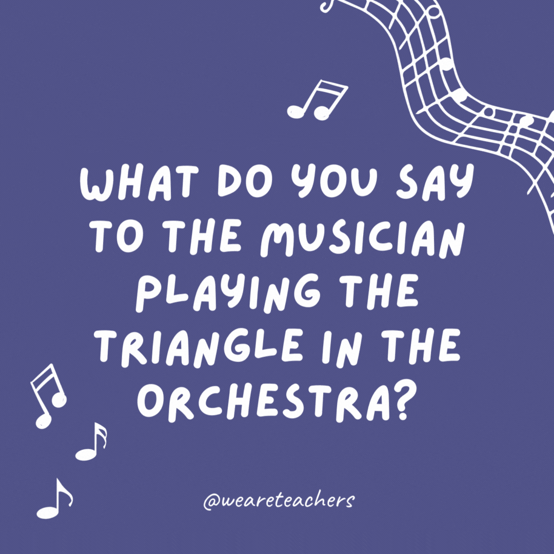 What do you say to the musician playing the triangle in the orchestra? Thank you for every ting.