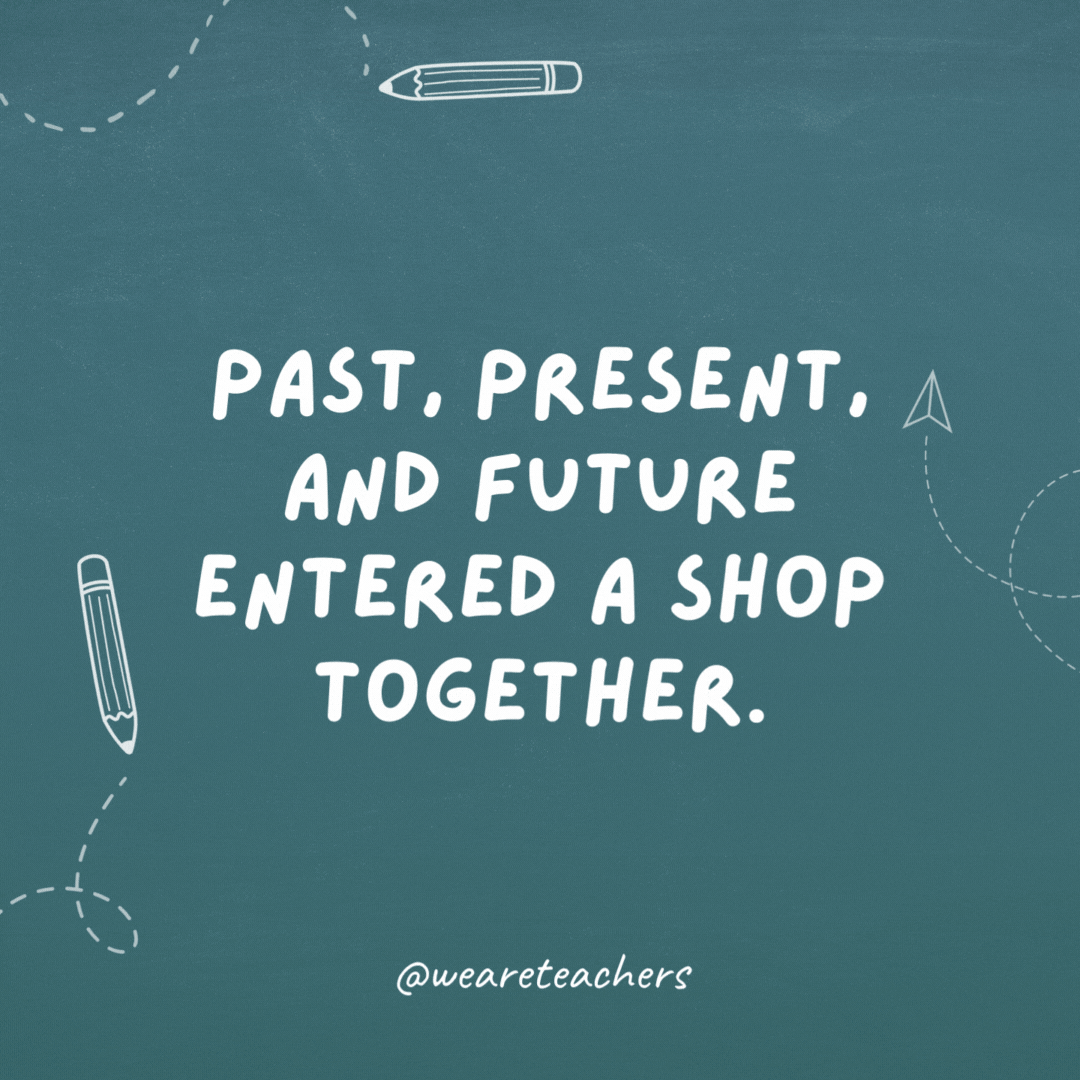 Past, Present, and Future entered a shop together. It was all quite tense.- teacher jokes
