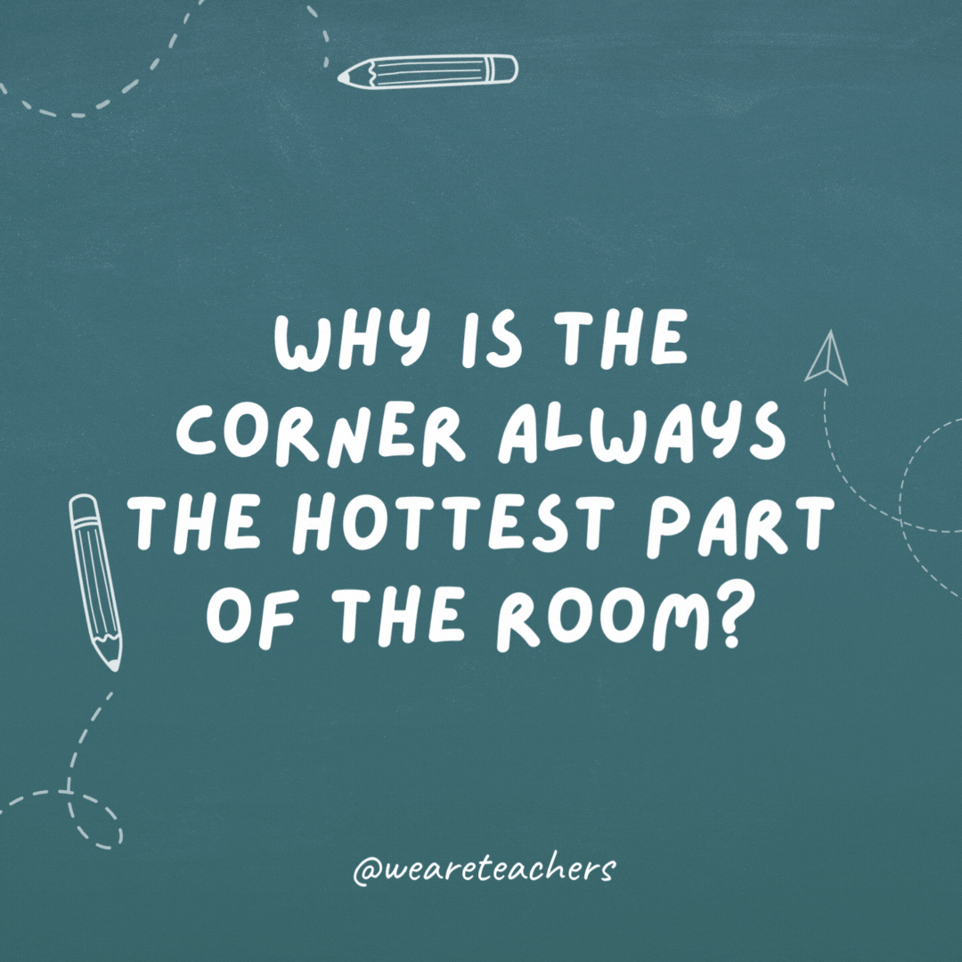 Why is the corner always the hottest part of the room? Because it’s 90 degrees.