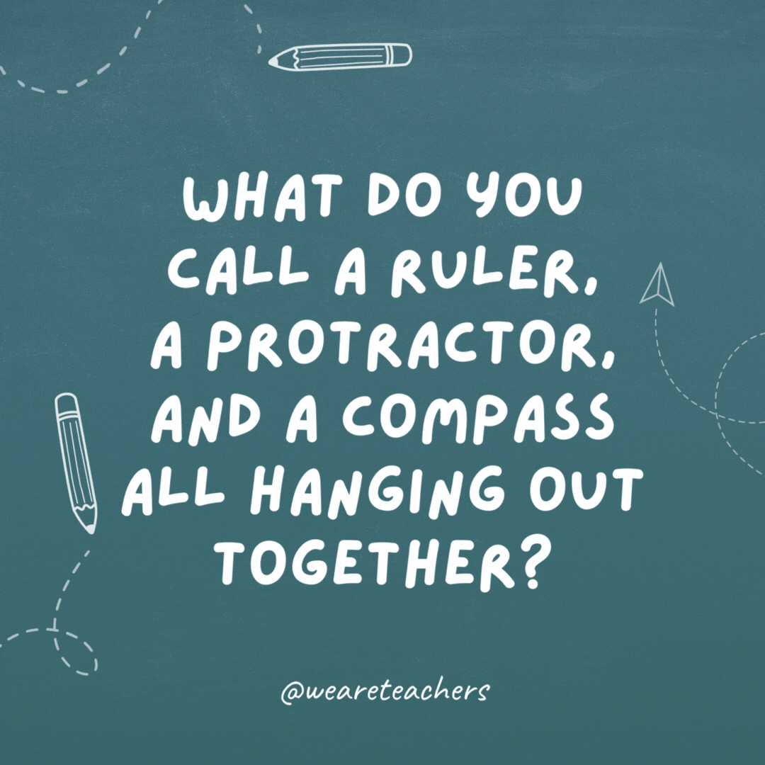 What do you call a ruler, a protractor, and a compass all hanging out together? Weapons of math instruction.