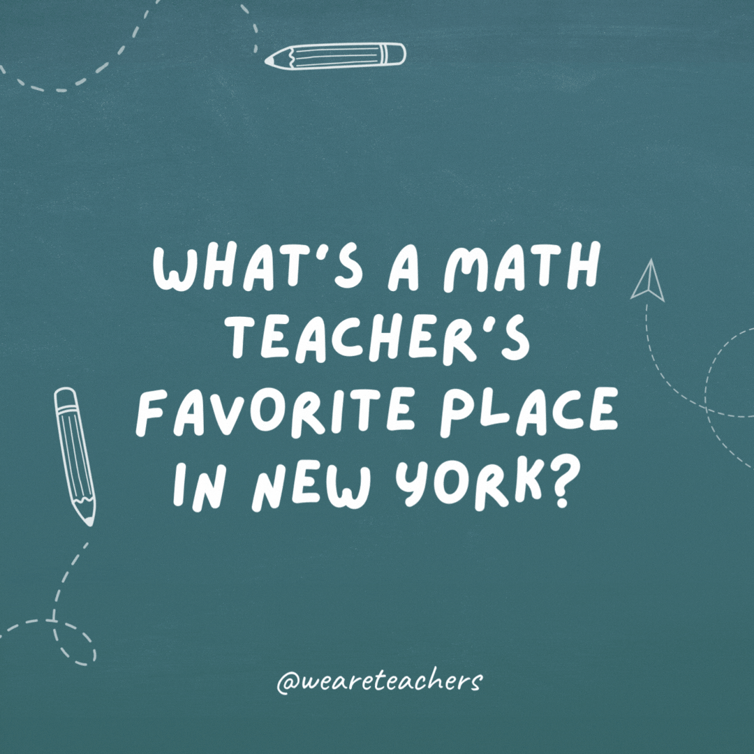 What's a math teacher's favorite place in New York? Times Square.- teacher jokes