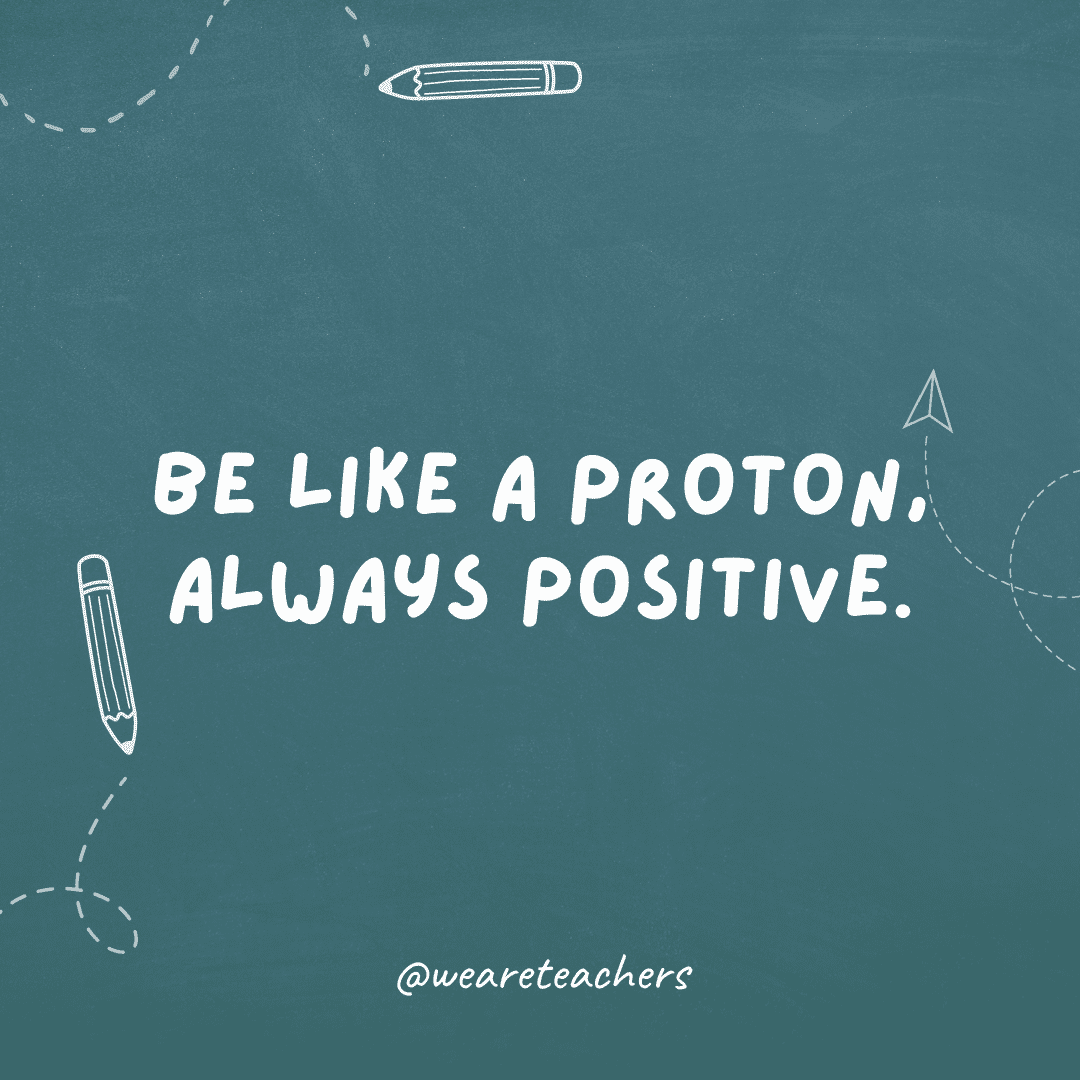 Be like a proton, always positive.