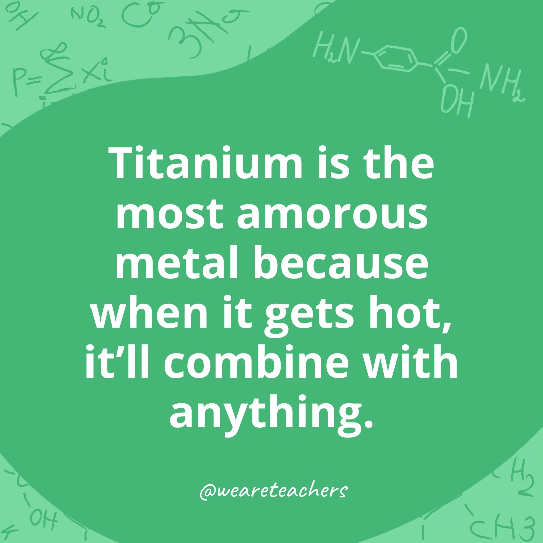 Titanium is the most amorous metal because when it gets hot, it'll combine with anything.- chemistry jokes