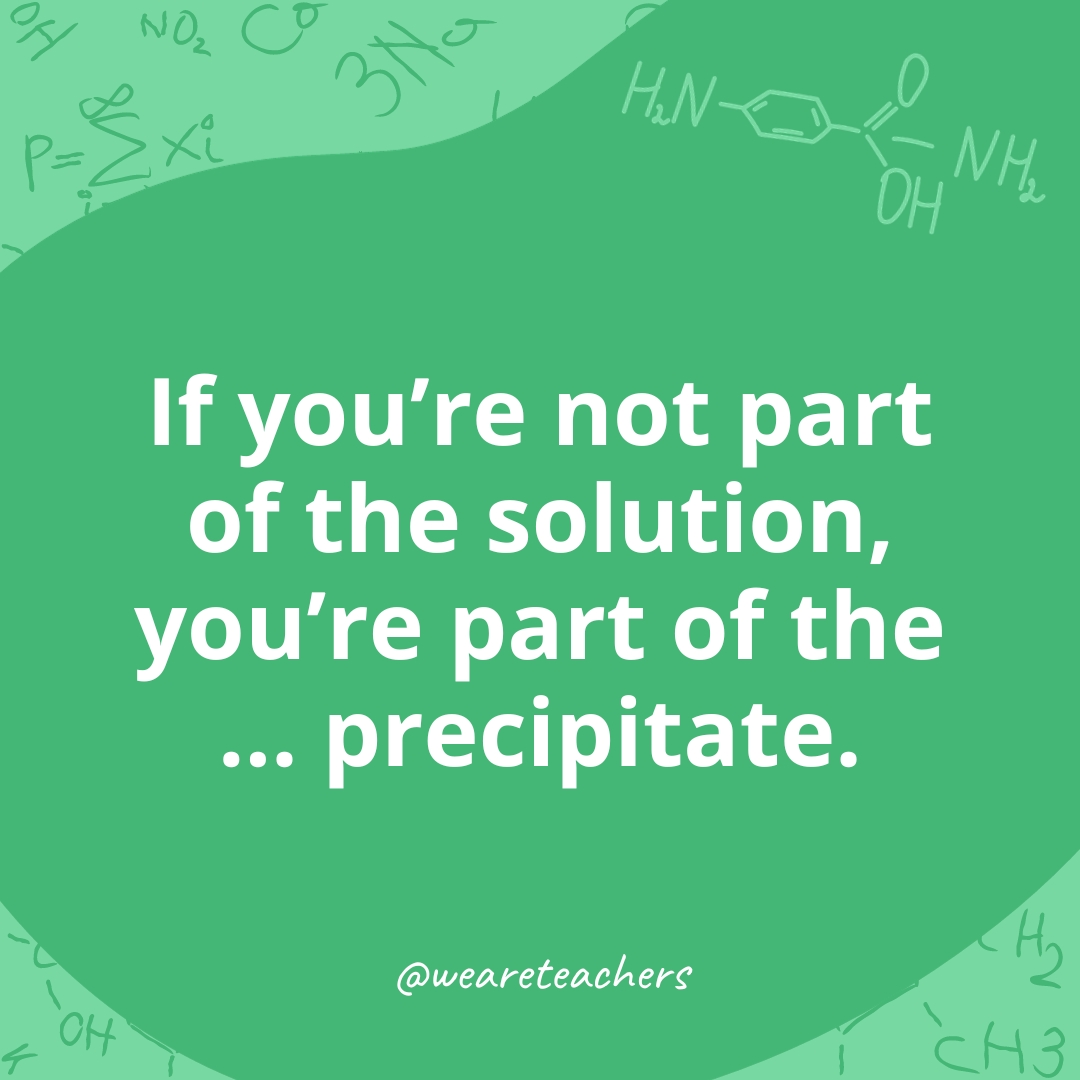 If you're not part of the solution, you're part of the ... precipitate. 