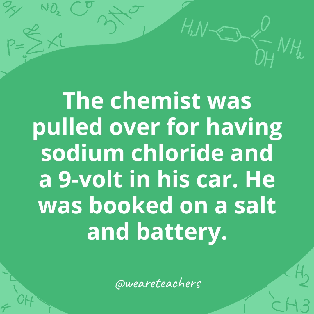 The chemist was pulled over for having sodium chloride and a 9-volt in his car. He was booked on a salt and battery. 