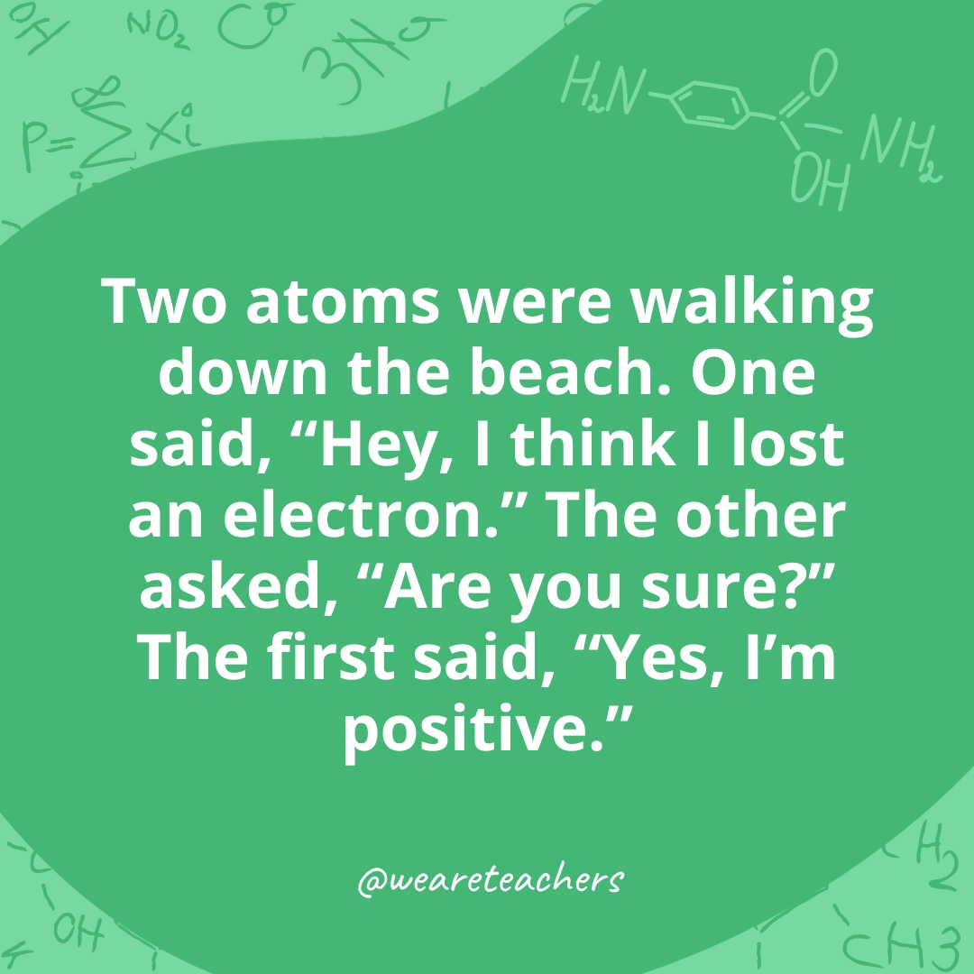  Two atoms were walking down the beach. One said, "Hey, I think I lost an electron." The other asked, "Are you sure?" The first said, "Yes, I'm positive." 
