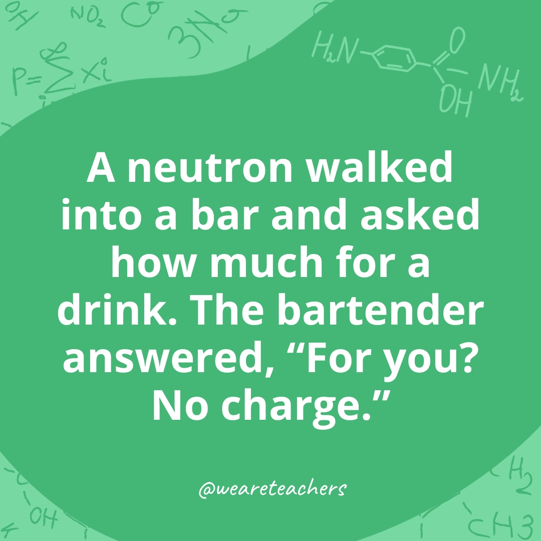 A neutron walked into a bar and asked how much for a drink. The bartender answered, "For you? No charge." 