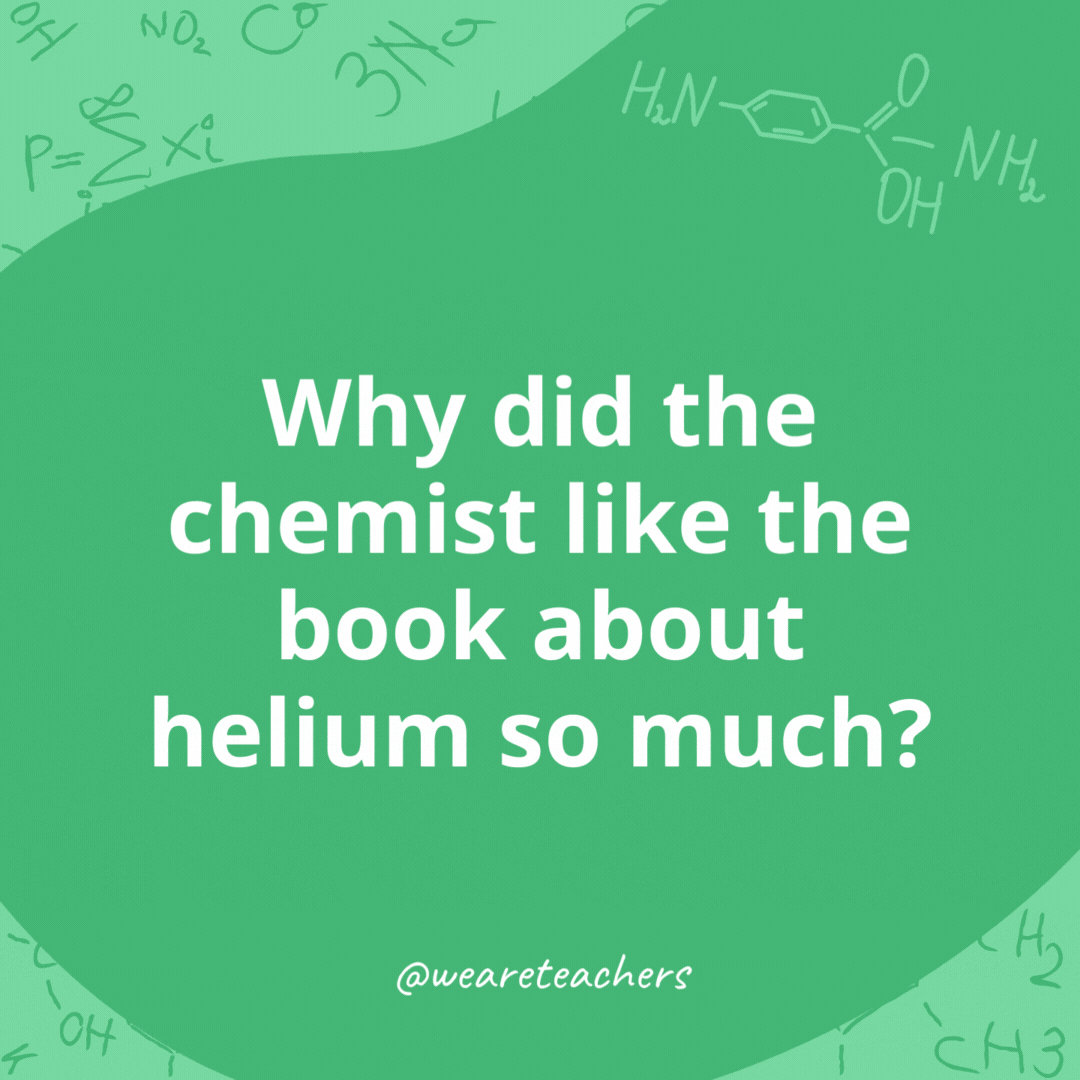Why did the chemist like the book about helium so much? 

He just couldn't put it down.- chemistry jokes
