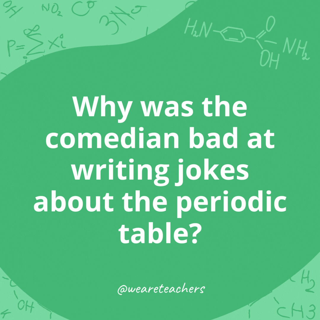 Why was the comedian bad at writing jokes about the periodic table? 

He wasn't in his element.