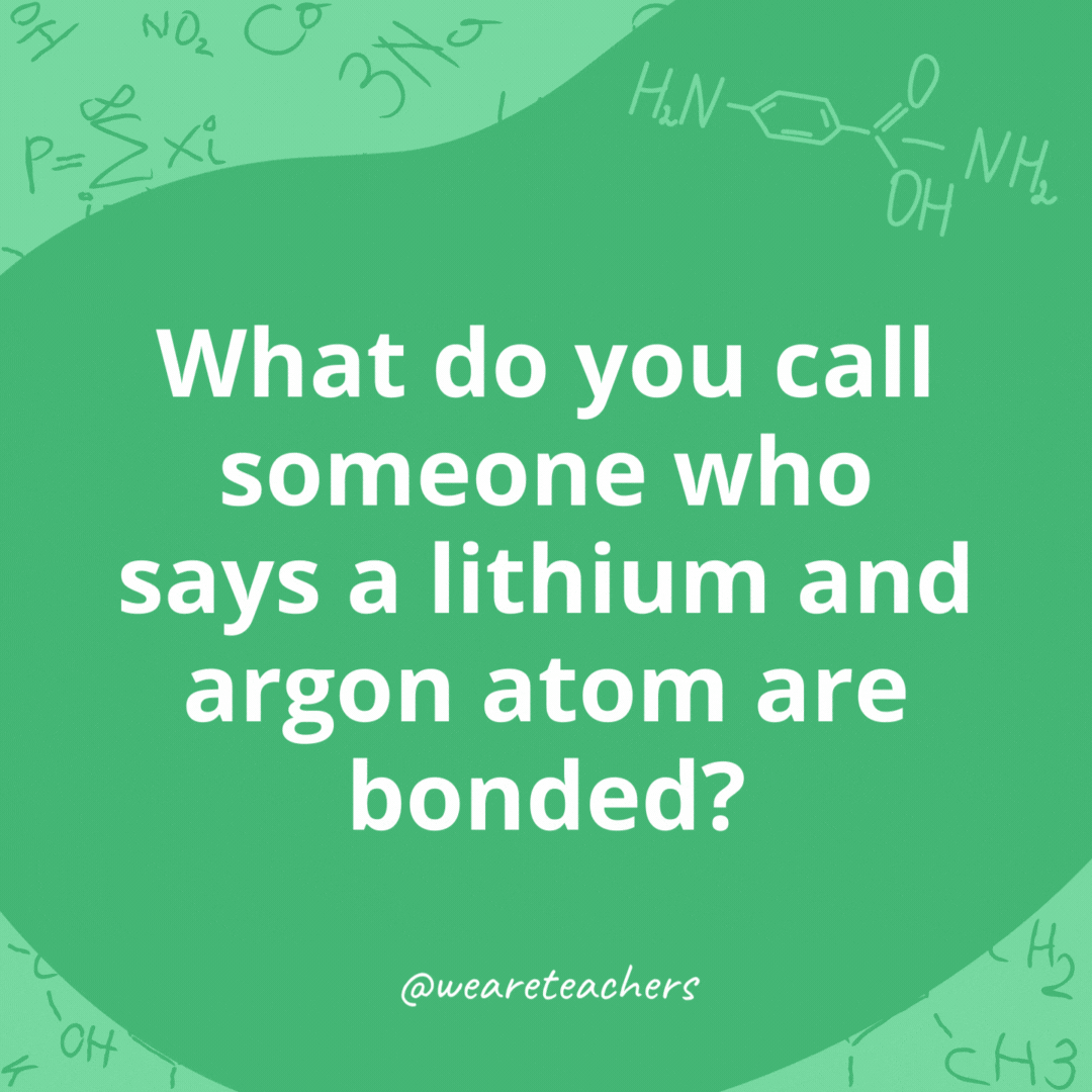 What do you call someone who says a lithium and argon atom are bonded? 

A Li-Ar- chemistry jokes