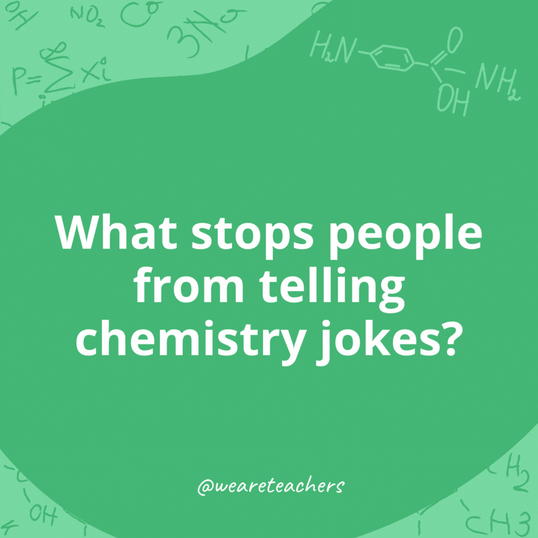 What stops people from telling chemistry jokes? 

They are terrified of the reaction.