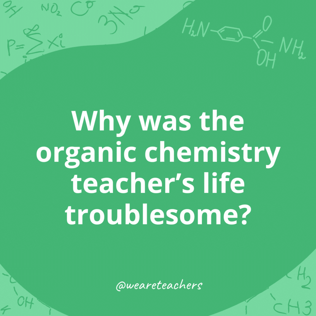 Why was the organic chemistry teacher's life troublesome? 

They often find themselves in alkynes of trouble!- chemistry jokes