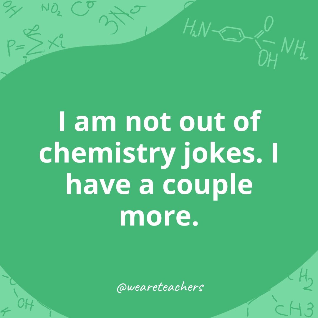 I am not out of chemistry jokes. I have a couple more.- chemistry jokes