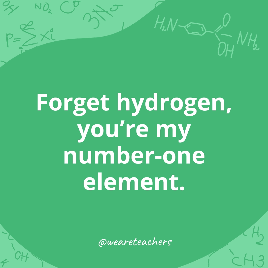 Forget hydrogen, you're my number-one element. 
