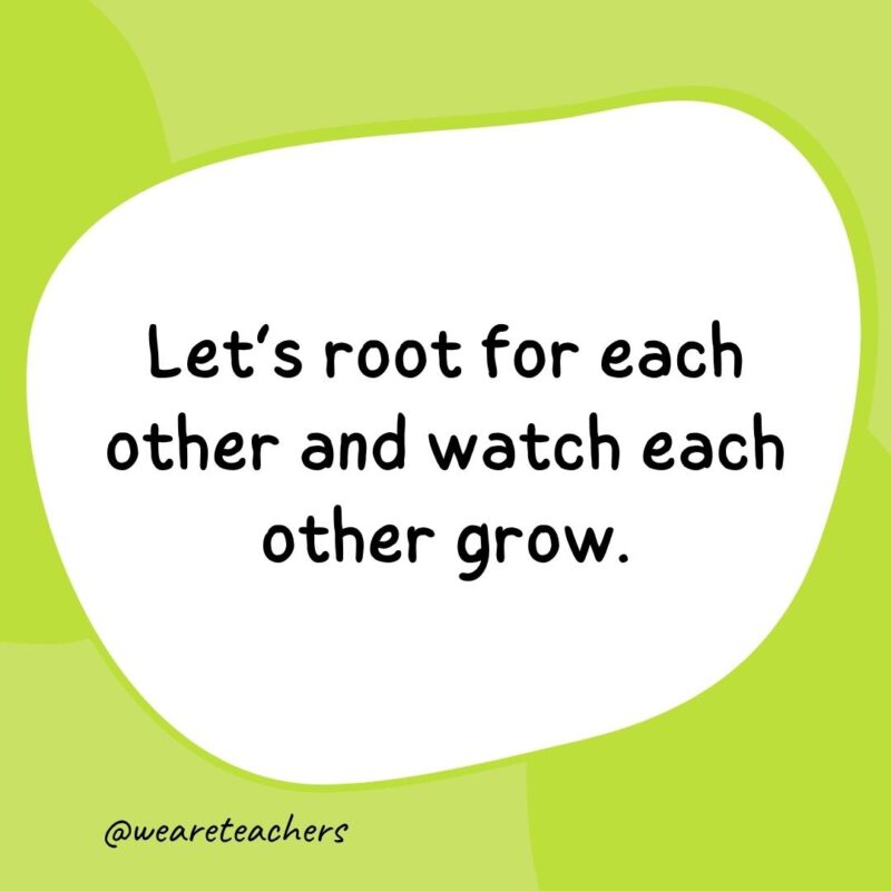 30. Let's root for each other and watch each other grow.