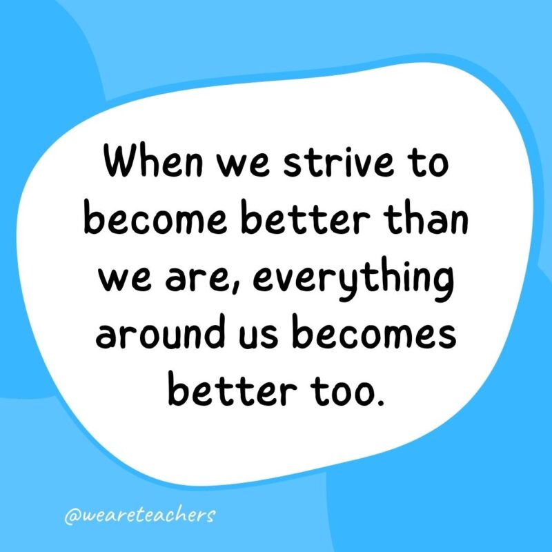 59. When we strive to become better than we are, everything around us becomes better too.